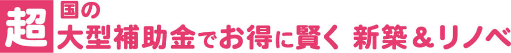 国の超大型補助金でお得に賢く新築＆リノベ